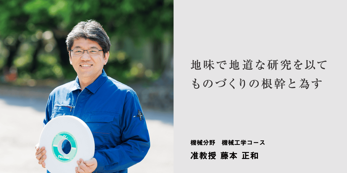 地味で地道な研究を以てものづくりの根幹と為す 機械分野　機械工学コース 准教授 藤本 正和